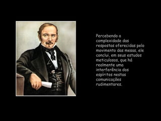Percebendo a complexidade das respostas oferecidas pelo movimento das mesas, ele conclui, em seus estudos meticulosos, que há realmente uma interferência dos espíritos nestas comunicações rudimentares.  