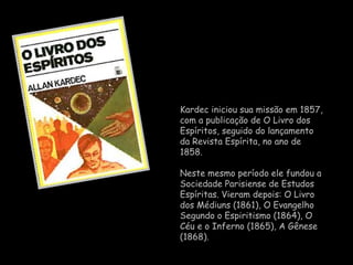 Kardec  iniciou sua missão em 1857, com a publicação de  O Livro dos Espíritos , seguido do lançamento da  Revista Espírita , no ano de 1858.  Neste mesmo período ele fundou a  Sociedade Parisiense de Estudos Espíritas . Vieram depois:  O Livro dos Médiuns  (1861),  O Evangelho Segundo o Espiritismo  (1864),  O Céu e o Inferno  (1865),  A Gênese  (1868).  