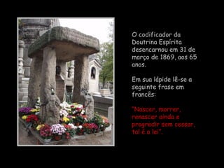 O codificador da  Doutrina Espírita  desencarnou em 31 de março de 1869, aos 65 anos.  Em sua lápide lê-se a seguinte frase em francês:  “ Nascer, morrer, renascer ainda e progredir sem cessar, tal é a lei”.   