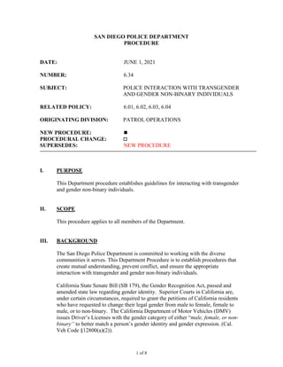 SAN DIEGO POLICE DEPARTMENT
PROCEDURE
DATE: JUNE 1, 2021
NUMBER: 6.34
SUBJECT: POLICE INTERACTION WITH TRANSGENDER
AND GENDER NON-BINARY INDIVIDUALS
RELATED POLICY: 6.01, 6.02, 6.03, 6.04
ORIGINATING DIVISION: PATROL OPERATIONS
NEW PROCEDURE: 
PROCEDURAL CHANGE: 
SUPERSEDES: NEW PROCEDURE
I. PURPOSE
This Department procedure establishes guidelines for interacting with transgender
and gender non-binary individuals.
II. SCOPE
This procedure applies to all members of the Department.
III. BACKGROUND
The San Diego Police Department is committed to working with the diverse
communities it serves. This Department Procedure is to establish procedures that
create mutual understanding, prevent conflict, and ensure the appropriate
interaction with transgender and gender non-binary individuals.
California State Senate Bill (SB 179), the Gender Recognition Act, passed and
amended state law regarding gender identity. Superior Courts in California are,
under certain circumstances, required to grant the petitions of California residents
who have requested to change their legal gender from male to female, female to
male, or to non-binary. The California Department of Motor Vehicles (DMV)
issues Driver’s Licenses with the gender category of either “male, female, or non-
binary” to better match a person’s gender identity and gender expression. (Cal.
Veh Code §12800(a)(2)).
1 of 8
 