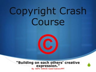 Copyright Crash Course © “Building on each others’ creative expression.” By:  EDTC  6340.65- Isabel Cabrera-PPT 