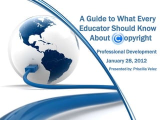 A Guide to What Every
Educator Should Know
   About    opyright
    Professional Development
       January 28, 2012
        Presented by: Priscilla Velez
 