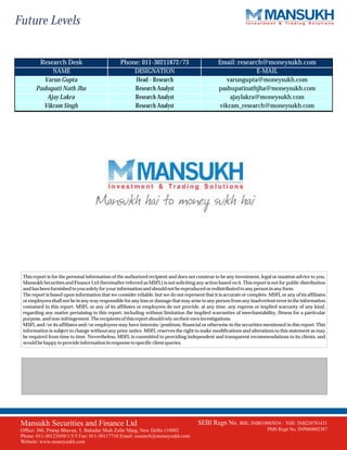 Future Levels


          Research Desk                           Phone: 011-30211872/73                          Email: research@moneysukh.com
              NAME                                       DESIGNATION                                            E-MAIL
           Varun Gupta                                   Head - Research                              varungupta@moneysukh.com
        Pashupati Nath Jha                               Research Analyst                          pashupatinathjha@moneysukh.com
            Ajay Lakra                                   Research Analyst                              ajaylakra@moneysukh.com
           Vikram Singh                                  Research Analyst                          vikram_research@moneysukh.com




  This report is for the personal information of the authorized recipient and does not construe to be any investment, legal or taxation advice to you.
  Mansukh Securities and Finance Ltd (hereinafter referred as MSFL) is not soliciting any action based on it. This report is not for public distribution
  and has been furnished to you solely for your information and should not be reproduced or redistributed to any person in any form.
  The report is based upon information that we consider reliable, but we do not represent that it is accurate or complete. MSFL or any of its affiliates
  or employees shall not be in any way responsible for any loss or damage that may arise to any person from any inadvertent error in the information
  contained in this report. MSFL or any of its affiliates or employees do not provide, at any time, any express or implied warranty of any kind,
  regarding any matter pertaining to this report, including without limitation the implied warranties of merchantability, fitness for a particular
  purpose, and non-infringement. The recipients of this report should rely on their own investigations.
  MSFL and/or its affiliates and/or employees may have interests/positions, financial or otherwise in the securities mentioned in this report. This
  information is subject to change without any prior notice. MSFL reserves the right to make modifications and alterations to this statement as may
  be required from time to time. Nevertheless, MSFL is committed to providing independent and transparent recommendations to its clients, and
  would be happy to provide information in response to specific client queries.




 Mansukh Securities and Finance Ltd                                                     SEBI Regn No. BSE: INB010985834 /         NSE: INB230781431
 Office: 306, Pratap Bhavan, 5, Bahadur Shah Zafar Marg, New Delhi-110002                                                  PMS Regn No. INP000002387
 Phone: 011-30123450/1/3/5 Fax: 011-30117710 Email: research@moneysukh.com
 Website: www.moneysukh.com
 