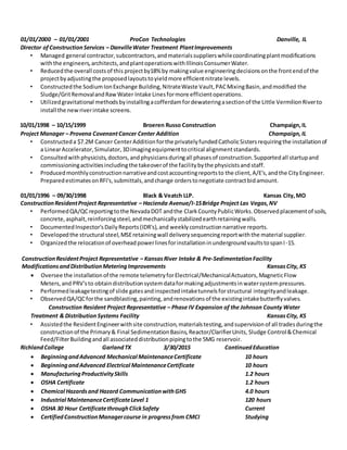 01/01/2000 – 01/01/2001 ProCon Technologies Danville, IL
Director ofConstructionServices – DanvilleWater Treatment PlantImprovements
• Managed general contractor,subcontractors,andmaterialssupplierswhilecoordinatingplantmodifications
withthe engineers,architects,andplantoperationswithIllinoisConsumerWater.
• Reducedthe overall costsof this projectby18% by makingvalue engineeringdecisionsonthe frontendof the
projectbyadjustingthe proposedlayoutstoyieldmore efficientnitrate levels.
• Constructedthe SodiumIonExchange Building,NitrateWaste Vault,PACMixingBasin,andmodified the
Sludge/GritRemovalandRawWater Intake Linesformore efficientoperations.
• Utilizedgravitational methodsbyinstallingacofferdamfordewateringasectionof the Little VermilionRiverto
install the newriverintake screens.
10/01/1998 – 10/15/1999 Broeren Russo Construction Champaign,IL
Project Manager – Provena CovenantCancer Center Addition Champaign,IL
• Constructeda $7.2M Cancer CenterAdditionforthe privatelyfundedCatholicSistersrequiringthe installationof
a LinearAccelerator,Simulator,3Dimagingequipmenttocritical alignmentstandards.
• Consultedwithphysicists,doctors,andphysiciansduringall phasesof construction.Supportedall startupand
commissioningactivitiesincludingthe takeoverof the facilitybythe physicistsand staff.
• Producedmonthlyconstructionnarrativeandcostaccountingreportsto the client,A/E's,andthe CityEngineer.
PreparedestimatesonRFI's,submittals,andchange orderstonegotiate contractbidamount.
01/01/1996 – 09/30/1998 Black & Veatch LLP. Kansas City,MO
ConstructionResidentProject Representative – Hacienda Avenue/I-15Bridge Project Las Vegas,NV
• PerformedQA/QCreportingtothe NevadaDOT andthe ClarkCountyPublicWorks.Observedplacementof soils,
concrete,asphalt,reinforcingsteel,andmechanicallystabilizedearthretainingwalls.
• DocumentedInspector'sDailyReports(IDR's),and weeklyconstructionnarrative reports.
• Developedthe structural steel,MSEretainingwall deliverysequencingreportwiththe material supplier.
• Organizedthe relocationof overheadpowerlinesforinstallationinundergroundvaultstospanI-15.
ConstructionResidentProject Representative – KansasRiver Intake & Pre-SedimentationFacility
ModificationsandDistributionMeteringImprovements KansasCity, KS
 Oversee the installationof the remote telemetryforElectrical/MechanicalActuators, MagneticFlow
Meters,and PRV'sto obtaindistributionsystemdataformakingadjustmentsinwatersystempressures.
• Performedleakagetestingof slide gatesandinspectedintaketunnelsforstructural integrityandleakage.
• ObservedQA/QCforthe sandblasting,painting,andrenovationsof the existingintakebutterflyvalves.
Construction Resident Project Representative – Phase IV Expansion of the Johnson County Water
Treatment & Distribution Systems Facility KansasCity, KS
• Assistedthe ResidentEngineerwithsite construction,materialstesting,andsupervisionof all tradesduringthe
constructionof the Primary& Final SedimentationBasins,Reactor/ClarifierUnits, Sludge Control&Chemical
Feed/FilterBuildingandall associateddistributionpipingtothe 5MG reservoir.
RichlandCollege GarlandTX 3/30/2015 ContinuedEducation
 BeginningandAdvanced Mechanical MaintenanceCertificate 10 hours
 BeginningandAdvanced Electrical MaintenanceCertificate 10 hours
 ManufacturingProductivitySkills 1.2 hours
 OSHA Certificate 1.2 hours
 Chemical Hazardsand Hazard CommunicationwithGHS 4.0 hours
 Industrial MaintenanceCertificateLevel 1 120 hours
 OSHA 30 Hour CertificatethroughClickSafety Current
 CertifiedConstructionManagercourse in progressfrom CMCI Studying
 