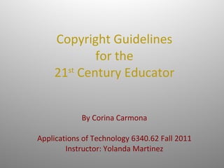 Copyright Guidelines for the 21 st  Century Educator   By Corina Carmona Applications of Technology 6340.62 Fall 2011 Instructor: Yolanda Martinez 