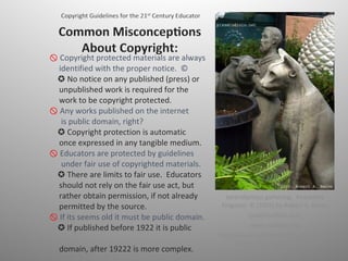    Copyright protected materials are always    identified with the proper notice.  ©  ✪ No notice on any published (press) or    unpublished work is required for the    work to be copyright protected.     Any works published on the internet    is public domain, right?  ✪ Copyright protection is automatic    once expressed in any tangible medium.     Educators are protected by guidelines    under fair use of copyrighted materials.   ✪ There are limits to fair use.  Educators    should not rely on the fair use act, but    rather obtain permission, if not already    permitted by the source.     If its seems old it must be public domain.  ✪ If published before 1922 it is public    domain, after 19222 is more complex. Serendipitous gathering.  Peaceable Kingdom. © [2003] by Robert A. Baron (pix@studiolo.net)  www.studiolo.org http://www.pipeline.com/~pix01/pix/2003-06-16-14-20-35_a-pix.jpg 