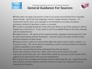✪   Policy does not apply and anyone is free to use works not protected from copyright, which include:  works that lack originality, works in public domain, freeware,  U.S. Government works, facts, and copyright is not extended to any idea, procedure, processes, method of operation, system, or concept. ✪  If a work is copyright protected, check with your library to see if the campus or district already has a license for it.  If not, check to see if its available freely on the web, meaning with an implied license. ✪ Implied License-  the author of any material posted, uploaded understands that it will be read, downloaded, printed, forwarded  , and even used as the basis of other works, with the exception of other works.  ✪  Express License- spell out in detail what rights the author wants readers, viewers , or listeners to view.  This can be done by attaching a creative commons license to materials posted or uploaded to any website. ✪ Fair Use- may be determined by utilizing the four fair use factors: What is the character of the use?  What is the nature of the work to be used? How much of the work will I use?  What effect would this use have on the market of the original or for permissions if the use were widespread? ✪ It is best to rely on implied and express licenses rather than fair use.  Search for works with creative commons licenses and limit searches to search for  materials for use by educators and students.  