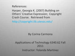 References: Harper, Georgia K. (2007) Building on Others’ Creative Expression;  Copyright Crash Course.  Retrieved from  http://copyright.lib.utexas.edu/ By Corina Carmona Applications of Technology 6340.62 Fall 2011 Instructor: Yolanda Martinez 