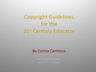 Copyright Guidelines for the 21 st  Century Educator   By Corina Carmona EDTC 6340.62 Fall 2011 Instructor: Y. Martinez 