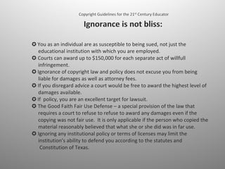 ✪   You as an individual are as susceptible to being sued, not just the    educational institution with which you are employed.  ✪ Courts can award up to $150,000 for each separate act of willfull    infringement. ✪  Ignorance of copyright law and policy does not excuse you from being    liable for damages as well as attorney fees.  ✪ If you disregard advice a court would be free to award the highest level of    damages available. ✪  If  policy, you are an excellent target for lawsuit.  ✪ The Good Faith Fair Use Defense – a special provision of the law that    requires a court to refuse to refuse to award any damages even if the    copying was not fair use.  It is only applicable if the person who copied the    material reasonably believed that what she or she did was in far use.  ✪ Ignoring any institutional policy or terms of licenses may limit the    institution’s ability to defend you according to the statutes and    Constitution of Texas. 