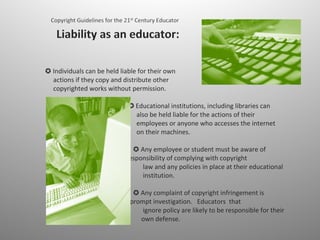 ✪ Individuals can be held liable for their own    actions if they copy and distribute other    copyrighted works without permission.    ✪  Educational institutions, including libraries can    also be held liable for the actions of their    employees or anyone who accesses the internet   on their machines.      ✪ Any employee or student must be aware of   their responsibility of complying with copyright   law and any policies in place at their educational   institution.    ✪ Any complaint of copyright infringement is    subject to prompt investigation.  Educators  that  ignore policy are likely to be responsible for their own defense.  