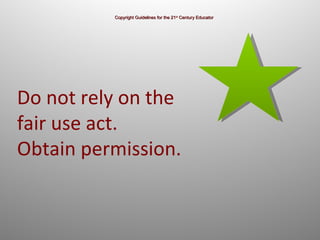 Copyright Guidelines for the 21 st  Century Educator Do not rely on the fair use act.  Obtain permission. 