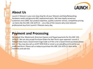 About Us
Launch 3 Telecom is your one stop shop for all your Telecom and Data/Networking
Hardware needs and genuine ADC replacement parts. We have loyally served our
customers since 2003. Our product expertise, quality customer service, competitive pricing
-on items like this ADC 150-1679-21 -- are a few of the reasons why more telecom
professionals buy from Launch 3 Telecom every day.
_______________________________________
Payment and Processing
We accept Visa, Mastercard, American Express and Paypal payments for this ADC 150-
1679-21. We can also accept Purchase Orders for Net Terms upon approval. Launch 3
Telecom does have a Government Cage Code so if this is for a Government purchase please
tells us! You may also call us at 877-878-9134 or email us at sales@launch3.net for our
credit card form. Please call us today to purchase this ADC 150-1679-21 item while
inventory and sale last.
 