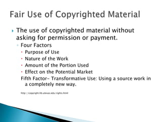 The use of copyrighted material without asking for permission or payment.Four FactorsPurpose of UseNature of the WorkAmount of the Portion UsedEffect on the Potential MarketFifth Factor- Transformative Use: Using a source work in a completely new way.http://copyright.lib.utexas.edu/rights.htmlFair Use of Copyrighted Material