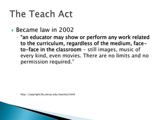 Became law in 2002“an educator may show or perform any work related to the curriculum, regardless of the medium, face-to-face in the classroom - still images, music of every kind, even movies. There are no limits and no permission required.”http://copyright.lib.utexas.edu/teachact.htmlThe Teach Act