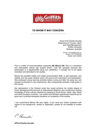 TO WHOM IT MAY CONCERN
_______________________________________
Assoc.Prof Charles Arcodia
Department of Tourism, Sport
and Hotel Management
Griffith University
Brisbane, Australia
Email: c.arcodia@uq.edu.au
Phone: +61 7 37354183
Mobile: 0423 340595
This is a letter of recommendation supporting Ms Marcia Hill. She is a competent
and enthusiastic mature age student whom I met last semester because she
participated in a departmental study tour (3226HSL). I consider her to be highly
motivated and dedicated to her studies.
Marcia has excellent written and verbal communication skills, is well organised, very
reliable and has great initiative which will ensure full involvement and participation.
She embraced course learning activities before, during and after the study tour and
enjoyed involvement in new experiences. She consequently received a high grade in
this course.
Her participation in the Vietnam study tour would enhance her double degree in
Event Management/Government & International Relations and complement existing
knowledge of other cultures obtained by traveling to South Korea, Japan, Italy, Dubai
and other European countries. I am certain that all these experiences would be put to
good use in practical workplace situations on completion of her studies.
I can recommend Marcia Hill very highly. If you have any further questions with
regard to her background, studies or disposition, please do not hesitate to contact
me.
A/Prof Charles Arcodia
 