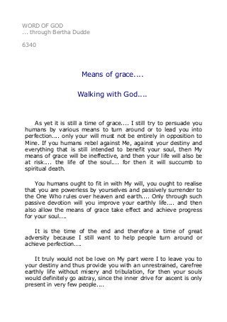 WORD OF GOD 
... through Bertha Dudde 
6340 
Means of grace.... 
Walking with God.... 
As yet it is still a time of grace.... I still try to persuade you 
humans by various means to turn around or to lead you into 
perfection.... only your will must not be entirely in opposition to 
Mine. If you humans rebel against Me, against your destiny and 
everything that is still intended to benefit your soul, then My 
means of grace will be ineffective, and then your life will also be 
at risk.... the life of the soul.... for then it will succumb to 
spiritual death. 
You humans ought to fit in with My will, you ought to realise 
that you are powerless by yourselves and passively surrender to 
the One Who rules over heaven and earth.... Only through such 
passive devotion will you improve your earthly life.... and then 
also allow the means of grace take effect and achieve progress 
for your soul.... 
It is the time of the end and therefore a time of great 
adversity because I still want to help people turn around or 
achieve perfection.... 
It truly would not be love on My part were I to leave you to 
your destiny and thus provide you with an unrestrained, carefree 
earthly life without misery and tribulation, for then your souls 
would definitely go astray, since the inner drive for ascent is only 
present in very few people.... 
 