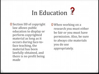 In Education
0 Section II0 of copyright   0 When working on a
 law allows public            research you must either
 education to display or      be fair or you must have
 perform copyrighted          permission. Also, be sure
 material as long as it
 occurs during face-to-       to always cite materials
 face teaching, the           you do use
 material has been            appropriately.
 lawfully obtained, and
 there is no profit being
 made
 