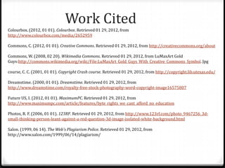 Work Cited
Colourbox. (2012, 01 01). Colourbox. Retrieved 01 29, 2012, from
http://www.colourbox.com/media/2652959

Commons, C. (2012, 01 01). Creative Commons. Retrieved 01 29, 2012, from http://creativecommons.org/about

Commons, W. (2008, 02 20). Wikimedia Commons. Retrieved 01 29, 2012, from LuMaxArt Gold
Guys:http://commons.wikimedia.org/wiki/File:LuMaxArt_Gold_Guys_With_Creative_Commons_Symbol. Jpg

course, C. C. (2001, 01 01). Copyright Crash course. Retrieved 01 29, 2012, from http://copyright.lib.utexas.edu/

Dreamstime. (2000, 01 01). Dreamstime. Retrieved 01 29, 2012, from
http://www.dreamstime.com/royalty-free-stock-photography-word-copyright-image16575807

Future US, I. (2012, 01 01). MaximumPC. Retrieved 01 29, 2012, from
http://www.maximumpc.com/article/features/byte_rights_we_cant_afford_no_education

Photos, R. F. (2006, 01 01). 123RF. Retrieved 01 29, 2012, from http://www.123rf.com/photo_9467256_3d-
small-thinking-person-leant-against-a-red-question-3d-image-isolated-white-background.html

Salon. (1999, 06 14). The Web's Plagiarism Police. Retrieved 01 29, 2012, from
http://www.salon.com/1999/06/14/plagiarism/
 