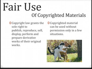 Fair Use
                 Of Copyrighted Materials
 0 Copyright law grants the   0 Copyrighted material
  sole right to                can be used without
  publish, reproduce, sell,    permission only in a few
  display, perform and         situations.
  prepare derivative
  works of their original
  works.
 
