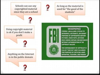 Schools can use any     As long as the material is
        copyrighted material     used for “the good of the
       since they are a school           students”




Using copyright material
is ok if you don’t make a
           profit




 Anything on the Internet
  is in the public domain
 