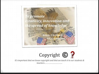 To promote
           creativity, innovation and
           the spread of knowledge

                              Article 1 Section 8
                                  U.S. Constitution




                          Copyright
It’s important that we know copyright and that we teach it to our students &
                        teachers…………………………….
 