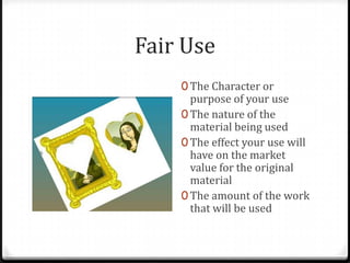 Fair Use
    0 The Character or
      purpose of your use
    0 The nature of the
      material being used
    0 The effect your use will
      have on the market
      value for the original
      material
    0 The amount of the work
      that will be used
 