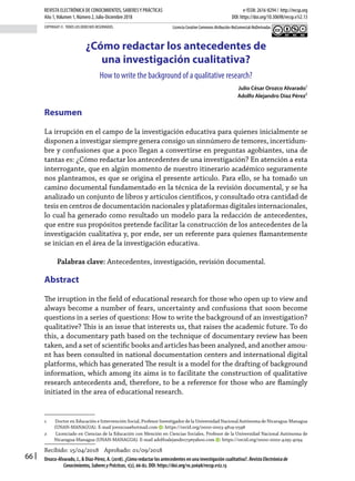 66
COPYRIGHT ©. TODOS LOS DERECHOS RESERVADOS.
REVISTA ELECTRÓNICA DE CONOCIMIENTOS, SABERESY PRÁCTICAS e-ISSN: 2616-8294 / http://recsp.org
Año 1,Volumen 1, Número 2, Julio-Diciembre 2018 DOI: https://doi.org/10.30698/recsp.v1i2.13
Licencia Creative Commons Atribución-NoComercial-NoDerivadas
Orozco-Alvarado, J., & Díaz-Pérez, A. (2018). ¿Cómo redactar los antecedentes en una investigación cualitativa?. RevistaElectrónicade
Conocimientos,SaberesyPrácticas, 1(2), 66-82. DOI: https://doi.org/10.30698/recsp.v1i2.13
Recibido: 15/04/2018 Aprobado: 01/09/2018
¿Cómo redactar los antecedentes de
una investigación cualitativa?
How to write the background of a qualitative research?
Julio César Orozco Alvarado1
Adolfo Alejandro Díaz Pérez2
Resumen
La irrupción en el campo de la investigación educativa para quienes inicialmente se
disponen a investigar siempre genera consigo un sinnúmero de temores, incertidum-
bre y confusiones que a poco llegan a convertirse en preguntas agobiantes, una de
tantas es: ¿Cómo redactar los antecedentes de una investigación? En atención a esta
interrogante, que en algún momento de nuestro itinerario académico seguramente
nos planteamos, es que se origina el presente artículo. Para ello, se ha tomado un
camino documental fundamentado en la técnica de la revisión documental, y se ha
analizado un conjunto de libros y artículos científicos, y consultado otra cantidad de
tesis en centros de documentación nacionales y plataformas digitales internacionales,
lo cual ha generado como resultado un modelo para la redacción de antecedentes,
que entre sus propósitos pretende facilitar la construcción de los antecedentes de la
investigación cualitativa y, por ende, ser un referente para quienes flamantemente
se inician en el área de la investigación educativa.
Palabras clave: Antecedentes, investigación, revisión documental.
Abstract
The irruption in the field of educational research for those who open up to view and
always become a number of fears, uncertainty and confusions that soon become
questions in a series of questions: How to write the background of an investigation?
qualitative? This is an issue that interests us, that raises the academic future. To do
this, a documentary path based on the technique of documentary review has been
taken, and a set of scientific books and articles has been analyzed, and another amou-
nt has been consulted in national documentation centers and international digital
platforms, which has generated The result is a model for the drafting of background
information, which among its aims is to facilitate the construction of qualitative
research antecedents and, therefore, to be a reference for those who are flamingly
initiated in the area of educational research.
1 Doctor en Educación e Intervención Social, Profesor Investigador de la Universidad Nacional Autónoma de Nicaragua-Managua
(UNAN-MANAGUA). E-mail jorozcoa@hotmail.com : https://orcid.org/0000-0003-4819-0598
2 Licenciado en Ciencias de la Educación con Mención en Ciencias Sociales, Profesor de la Universidad Nacional Autónoma de
Nicaragua-Managua (UNAN-MANAGUA). E-mail adolfoalejandro73@yahoo.com : https://orcid.org/0000-0002-4295-4094
 