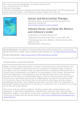 This article was downloaded by: [Constance Avery-Clark]
On: 18 March 2014, At: 08:29
Publisher: Routledge
Informa Ltd Registered in England and Wales Registered Number: 1072954 Registered
office: Mortimer House, 37-41 Mortimer Street, London W1T 3JH, UK
Sexual and Relationship Therapy
Publication details, including instructions for authors and
subscription information:
http://www.tandfonline.com/loi/csmt20
Sensate Focus: clarifying the Masters
and Johnson's model
Linda Weiner
a
& Constance Avery-Clark
b
a
Washington University Brown School, St Louis, MO, USA
b
Psychological Associates, Masters & Johnson Institute, Boca
Raton, FL, USA
Published online: 14 Mar 2014.
To cite this article: Linda Weiner & Constance Avery-Clark (2014): Sensate Focus: clarifying the
Masters and Johnson's model, Sexual and Relationship Therapy, DOI: 10.1080/14681994.2014.892920
To link to this article: http://dx.doi.org/10.1080/14681994.2014.892920
PLEASE SCROLL DOWN FOR ARTICLE
Taylor & Francis makes every effort to ensure the accuracy of all the information (the
“Content”) contained in the publications on our platform. However, Taylor & Francis,
our agents, and our licensors make no representations or warranties whatsoever as to
the accuracy, completeness, or suitability for any purpose of the Content. Any opinions
and views expressed in this publication are the opinions and views of the authors,
and are not the views of or endorsed by Taylor & Francis. The accuracy of the Content
should not be relied upon and should be independently verified with primary sources
of information. Taylor and Francis shall not be liable for any losses, actions, claims,
proceedings, demands, costs, expenses, damages, and other liabilities whatsoever or
howsoever caused arising directly or indirectly in connection with, in relation to or arising
out of the use of the Content.
This article may be used for research, teaching, and private study purposes. Any
substantial or systematic reproduction, redistribution, reselling, loan, sub-licensing,
systematic supply, or distribution in any form to anyone is expressly forbidden. Terms &
Conditions of access and use can be found at http://www.tandfonline.com/page/terms-
and-conditions
 