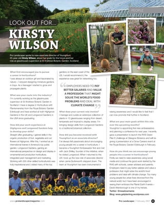 www.prolandscapermagazine.com Pro Landscaper / February 2017 85
Pro Landscaper spoke to new associate director of YoungHort,
25-year-old Kirsty Wilson, about her goals for the future and her
role as glasshouses supervisor at St Andrews Botanic Garden, Scotland
LOOK OUT FOR...
What first encouraged you to pursue
a career in horticulture?
I was always an outdoor girl and fascinated by
nature – I enjoyed designing miniature gardens
in trays. As a teenager I started to grow and
propagate plants.
What was your route into the industry?
I’m currently working as the glasshouses
supervisor at St Andrews Botanic Garden in
Scotland. I have a degree in Horticulture with
Plantsmanship from the Royal Botanic Garden
Edinburgh and have worked at both Highgrove
Gardens in the UK and Longwood Gardens in
the USA since graduating.
How did your work experience at
Highgrove and Longwood Gardens help
to develop your skills?
Straight after graduating, I gained skills in the
organic production of fruit, vegetable and cut
flowers at Highgrove. After this, I worked as an
international trainee in America’s top public
garden, Longwood Gardens, gaining an
international perspective on design and display in
ornamental and production horticulture,
integrated pest management and marketing.
Working with 200 other skilled horticulturists was
truly inspirational and I visited many of the top
raising awareness and I would like to feel that I
can now promote that further in Scotland.
What are your main goals within this role
over the upcoming months?
YoungHort is appointing five new ambassadors
and planning a conference for next year. I recently
gave a presentation to launch the RHS Green
Plan It challenge at Glasgow Botanics and will be
giving a presentation at a Grow Careers event at
the Royal Botanic Garden Edinburgh in February.
How do you think we can encourage young
people into a career in horticulture?
Firstly we need to raise awareness using social
media and continue the good work started by the
RHS with schools, career advisers and parents.
Employers need to pay better salaries and value a
profession that might solve the world’s food
problems and deal with climate change. Too many
young people live urban lives divorced from the
natural world, but I have been encouraged in
seeing them embrace the Planet Earth II series –
David Attenborough is one of my heroes.
Twitter: @meadowmania
Blog: www.getplanting.wordpress.com
gardens on the east coast of the
US. I would recommend it, the
experience was great for networking too.
What does your current role involve?
I manage and curate an extensive collection of
plants in 13 glasshouses ranging from desert,
temperate and tropical to display areas. I’m
bringing design skills from Longwood Gardens
to a traditional botanical collection.
How did you become involved with
YoungHort as an associate director?
I’ve always felt passionate about encouraging
young people into a career in horticulture. I
became a YoungHort Ambassador first and met
with Jack Shilley, founder of the initiative, when
he visited Longwood. When I returned to the
UK I took up the new role of associate director
when Jamie Butterworth stepped down. The
team at YoungHort has been instrumental in
PEOPLE
KIRSTY
WILSON
EMPLOYERS NEED TO PAY
BETTER SALARIES AND VALUE
A PROFESSION THAT MIGHT
SOLVE THE WORLD’S FOOD
PROBLEMS AND DEAL WITH
CLIMATE CHANGE
The team at Longwood Gardens in Pennsylvania, USA
 