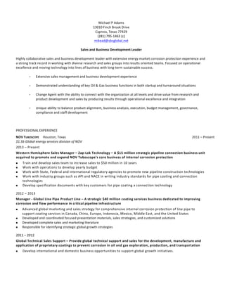  
Michael	
  P	
  Adams	
  
13010	
  Finch	
  Brook	
  Drive	
  
Cypress,	
  Texas	
  77429	
  
(281)	
  795-­‐1463	
  (c)	
  
mikead@sbcglobal.net	
  
	
  
Sales	
  and	
  Business	
  Development	
  Leader	
  
	
  
Highly	
  collaborative	
  sales	
  and	
  business	
  development	
  leader	
  with	
  extensive	
  energy	
  market	
  corrosion	
  protection	
  experience	
  and	
  
a	
  strong	
  track	
  record	
  in	
  working	
  with	
  diverse	
  research	
  and	
  sales	
  groups	
  into	
  results	
  oriented	
  teams.	
  Focused	
  on	
  operational	
  
excellence	
  and	
  moving	
  technology	
  into	
  lines	
  of	
  business	
  with	
  long-­‐term	
  sustainable	
  success.	
  	
  
	
  
- Extensive	
  sales	
  management	
  and	
  business	
  development	
  experience	
  
	
  
- Demonstrated	
  understanding	
  of	
  key	
  Oil	
  &	
  Gas	
  business	
  functions	
  in	
  both	
  startup	
  and	
  turnaround	
  situations	
  
	
  
- Change	
  Agent	
  with	
  the	
  ability	
  to	
  connect	
  with	
  the	
  organization	
  at	
  all	
  levels	
  and	
  drive	
  value	
  from	
  research	
  and	
  
product	
  development	
  and	
  sales	
  by	
  producing	
  results	
  through	
  operational	
  excellence	
  and	
  integration	
  
	
  
- Unique	
  ability	
  to	
  balance	
  product	
  alignment,	
  business	
  analysis,	
  execution,	
  budget	
  management,	
  governance,	
  
compliance	
  and	
  staff	
  development	
  
	
  
	
  
	
  
PROFESSIONAL	
  EXPERIENCE	
  
NOV	
  TUBOSCOPE	
  	
  	
  	
  	
  Houston,	
  Texas	
   	
  	
  	
  	
  	
  	
  	
  	
  	
  	
  	
  	
  	
  	
  	
  2011	
  –	
  Present	
  
$1.5b	
  Global	
  energy	
  services	
  division	
  of	
  NOV	
  	
  
2013	
  –	
  Present	
  
Western	
  Hemisphere	
  Sales	
  Manager	
  –	
  Zap-­‐Lok	
  Technology	
  –	
  A	
  $15	
  million	
  strategic	
  pipeline	
  connection	
  business	
  unit	
  
acquired	
  to	
  promote	
  and	
  expand	
  NOV	
  Tuboscope’s	
  core	
  business	
  of	
  internal	
  corrosion	
  protection	
  
! Train	
  and	
  develop	
  sales	
  team	
  to	
  increase	
  sales	
  to	
  $50	
  million	
  in	
  10	
  years	
  
! Work	
  with	
  operations	
  to	
  develop	
  yearly	
  budget	
  
! Work	
  with	
  State,	
  Federal	
  and	
  international	
  regulatory	
  agencies	
  to	
  promote	
  new	
  pipeline	
  construction	
  technologies	
  
! Work	
  with	
  industry	
  groups	
  such	
  as	
  API	
  and	
  NACE	
  in	
  writing	
  industry	
  standards	
  for	
  pipe	
  coating	
  and	
  connection	
  
technologies	
  
! Develop	
  specification	
  documents	
  with	
  key	
  customers	
  for	
  pipe	
  coating	
  a	
  connection	
  technology	
  
2012	
  –	
  2013	
  
Manager	
  -­‐	
  Global	
  Line	
  Pipe	
  Product	
  Line	
  –	
  A	
  strategic	
  $40	
  million	
  coating	
  services	
  business	
  dedicated	
  to	
  improving	
  
corrosion	
  and	
  flow	
  performance	
  in	
  critical	
  pipeline	
  infrastructure	
  
! Advanced	
  global	
  marketing	
  and	
  sales	
  strategy	
  for	
  comprehensive	
  internal	
  corrosion	
  protection	
  of	
  line	
  pipe	
  to	
  
support	
  coating	
  services	
  in	
  Canada,	
  China,	
  Europe,	
  Indonesia,	
  Mexico,	
  Middle	
  East,	
  and	
  the	
  United	
  States	
  
! Developed	
  and	
  coordinated	
  focused	
  presentation	
  materials,	
  sales	
  strategies,	
  and	
  customized	
  solutions	
  
! Developed	
  complete	
  sales	
  and	
  marketing	
  literature	
  
! Responsible	
  for	
  identifying	
  strategic	
  global	
  growth	
  strategies	
  
2011	
  –	
  2012	
  
Global	
  Technical	
  Sales	
  Support	
  –	
  Provide	
  global	
  technical	
  support	
  and	
  sales	
  for	
  the	
  development,	
  manufacture	
  and	
  
application	
  of	
  proprietary	
  coatings	
  to	
  prevent	
  corrosion	
  in	
  oil	
  and	
  gas	
  exploration,	
  production,	
  and	
  transportation	
  
! Develop	
  international	
  and	
  domestic	
  business	
  opportunities	
  to	
  support	
  global	
  growth	
  initiatives.	
  
	
  
	
  
	
  
	
  
	
  
 