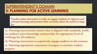 SUPERINTENDENT’S DOMAIN
2: PLANNING FOR ACTIVE LEARNING
Teachers plan instruction in order to engage students in rigorous and
relevant learning and promote their curiosity about the world at large
by:
2a. Planning instructional content that is aligned with standards, builds
on students’ prior knowledge and provides for appropriate level of
challenge for all students;
2b. Planning instruction to cognitively engage students in the content;
2c. Selecting appropriate assessment strategies to monitor student
progress
 