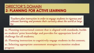 DIRECTOR’S DOMAIN
2: PLANNING FOR ACTIVE LEARNING
Teachers plan instruction in order to engage students in rigorous and
relevant learning and promote their curiosity about the world at large
by:
2a. Planning instructional content that is aligned with standards, builds
on students’ prior knowledge and provides for appropriate level of
challenge for all students;
2b. Planning instruction to cognitively engage students in the content;
2c. Selecting appropriate assessment strategies to monitor student
progress
 