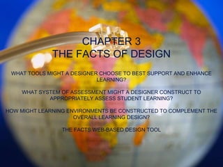 CHAPTER 3 THE FACTS OF DESIGN WHAT TOOLS MIGHT A DESIGNER CHOOSE TO BEST SUPPORT AND ENHANCE LEARNING? WHAT SYSTEM OF ASSESSMENT MIGHT A DESIGNER CONSTRUCT TO APPROPRIATELY ASSESS STUDENT LEARNING? HOW MIGHT LEARNING ENVIRONMENTS BE CONSTRUCTED TO COMPLEMENT THE OVERALL LEARNING DESIGN? THE FACTS WEB-BASED DESIGN TOOL 