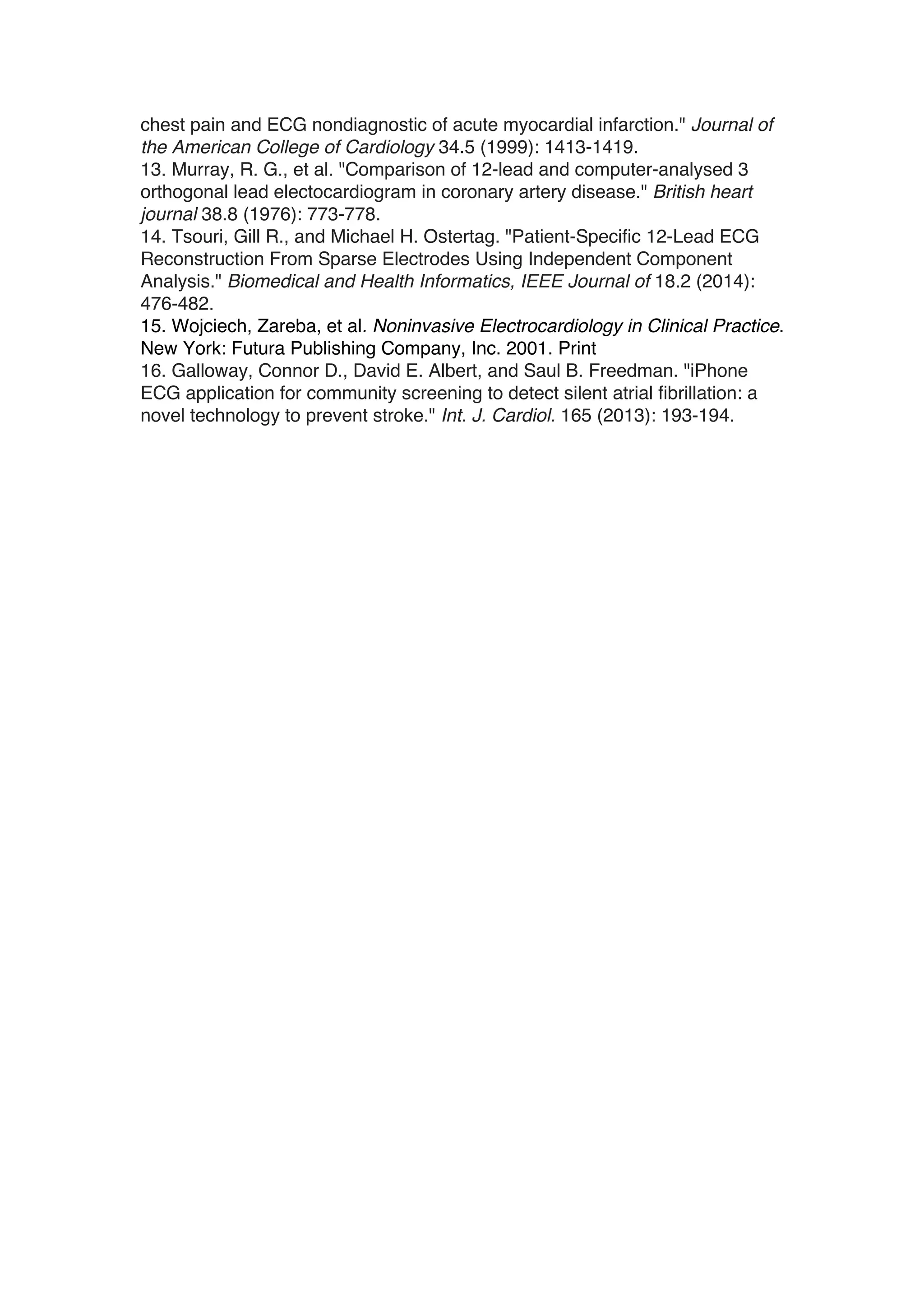 chest pain and ECG nondiagnostic of acute myocardial infarction." Journal of
the American College of Cardiology 34.5 (1999): 1413-1419.
13. Murray, R. G., et al. "Comparison of 12-lead and computer-analysed 3
orthogonal lead electocardiogram in coronary artery disease." British heart
journal 38.8 (1976): 773-778.
14. Tsouri, Gill R., and Michael H. Ostertag. "Patient-Specific 12-Lead ECG
Reconstruction From Sparse Electrodes Using Independent Component
Analysis." Biomedical and Health Informatics, IEEE Journal of 18.2 (2014):
476-482.
15. Wojciech, Zareba, et al. Noninvasive Electrocardiology in Clinical Practice.
New York: Futura Publishing Company, Inc. 2001. Print
16. Galloway, Connor D., David E. Albert, and Saul B. Freedman. "iPhone
ECG application for community screening to detect silent atrial fibrillation: a
novel technology to prevent stroke." Int. J. Cardiol. 165 (2013): 193-194.
 