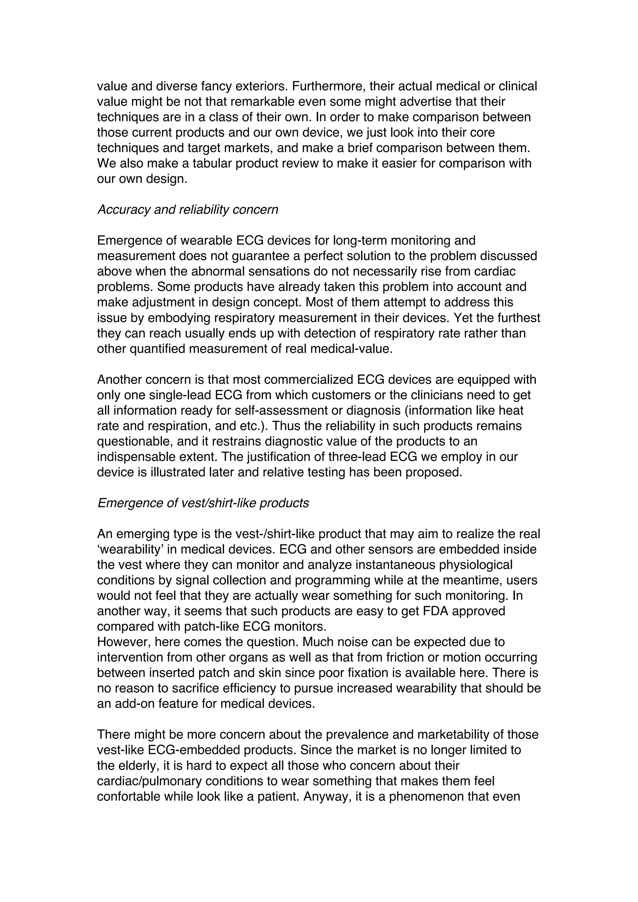 value and diverse fancy exteriors. Furthermore, their actual medical or clinical
value might be not that remarkable even some might advertise that their
techniques are in a class of their own. In order to make comparison between
those current products and our own device, we just look into their core
techniques and target markets, and make a brief comparison between them.
We also make a tabular product review to make it easier for comparison with
our own design.
Accuracy and reliability concern
Emergence of wearable ECG devices for long-term monitoring and
measurement does not guarantee a perfect solution to the problem discussed
above when the abnormal sensations do not necessarily rise from cardiac
problems. Some products have already taken this problem into account and
make adjustment in design concept. Most of them attempt to address this
issue by embodying respiratory measurement in their devices. Yet the furthest
they can reach usually ends up with detection of respiratory rate rather than
other quantified measurement of real medical-value.
Another concern is that most commercialized ECG devices are equipped with
only one single-lead ECG from which customers or the clinicians need to get
all information ready for self-assessment or diagnosis (information like heat
rate and respiration, and etc.). Thus the reliability in such products remains
questionable, and it restrains diagnostic value of the products to an
indispensable extent. The justification of three-lead ECG we employ in our
device is illustrated later and relative testing has been proposed.
Emergence of vest/shirt-like products
An emerging type is the vest-/shirt-like product that may aim to realize the real
‘wearability’ in medical devices. ECG and other sensors are embedded inside
the vest where they can monitor and analyze instantaneous physiological
conditions by signal collection and programming while at the meantime, users
would not feel that they are actually wear something for such monitoring. In
another way, it seems that such products are easy to get FDA approved
compared with patch-like ECG monitors.
However, here comes the question. Much noise can be expected due to
intervention from other organs as well as that from friction or motion occurring
between inserted patch and skin since poor fixation is available here. There is
no reason to sacrifice efficiency to pursue increased wearability that should be
an add-on feature for medical devices.
There might be more concern about the prevalence and marketability of those
vest-like ECG-embedded products. Since the market is no longer limited to
the elderly, it is hard to expect all those who concern about their
cardiac/pulmonary conditions to wear something that makes them feel
confortable while look like a patient. Anyway, it is a phenomenon that even
 