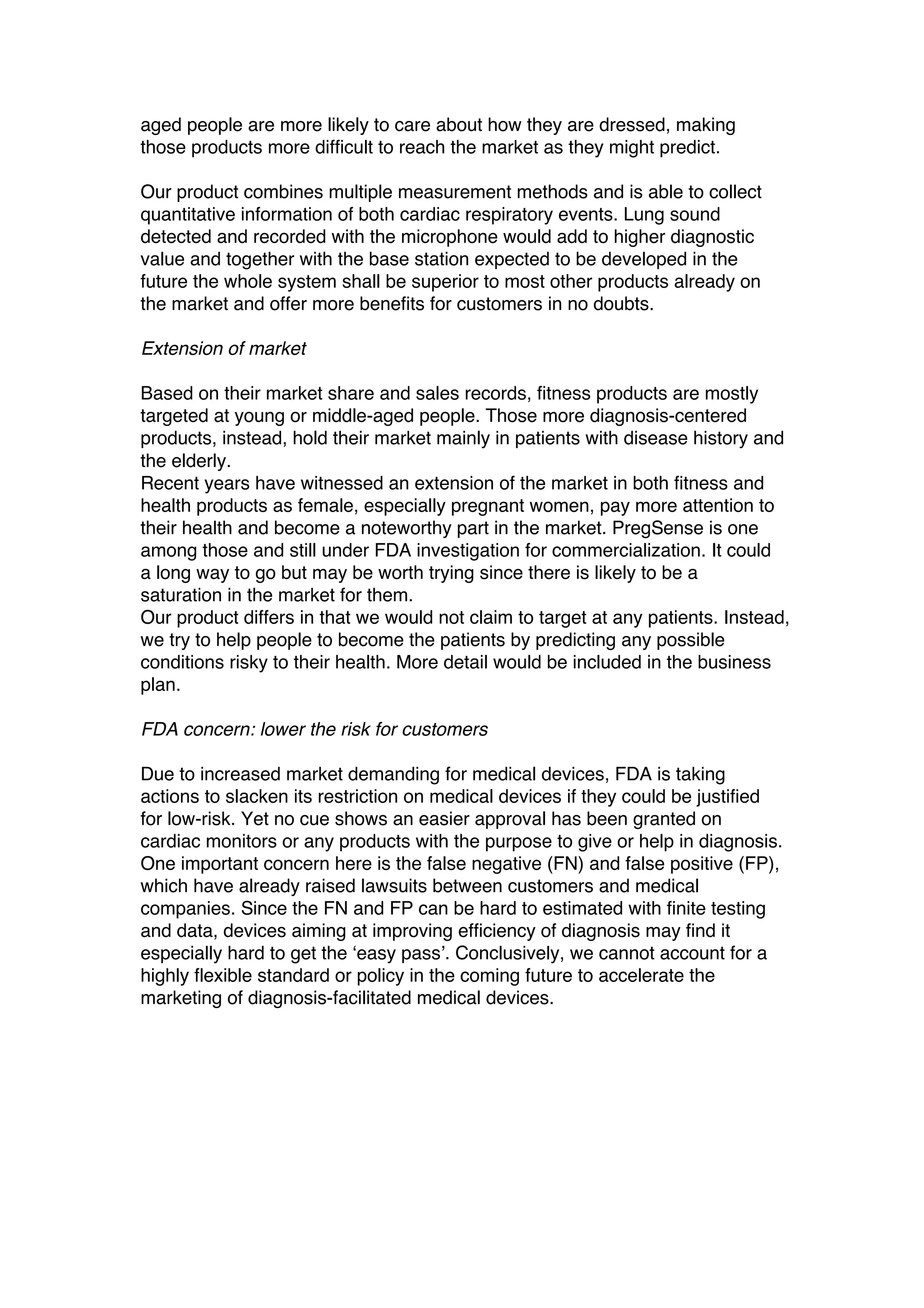 aged people are more likely to care about how they are dressed, making
those products more difficult to reach the market as they might predict.
Our product combines multiple measurement methods and is able to collect
quantitative information of both cardiac respiratory events. Lung sound
detected and recorded with the microphone would add to higher diagnostic
value and together with the base station expected to be developed in the
future the whole system shall be superior to most other products already on
the market and offer more benefits for customers in no doubts.
Extension of market
Based on their market share and sales records, fitness products are mostly
targeted at young or middle-aged people. Those more diagnosis-centered
products, instead, hold their market mainly in patients with disease history and
the elderly.
Recent years have witnessed an extension of the market in both fitness and
health products as female, especially pregnant women, pay more attention to
their health and become a noteworthy part in the market. PregSense is one
among those and still under FDA investigation for commercialization. It could
a long way to go but may be worth trying since there is likely to be a
saturation in the market for them.
Our product differs in that we would not claim to target at any patients. Instead,
we try to help people to become the patients by predicting any possible
conditions risky to their health. More detail would be included in the business
plan.
FDA concern: lower the risk for customers
Due to increased market demanding for medical devices, FDA is taking
actions to slacken its restriction on medical devices if they could be justified
for low-risk. Yet no cue shows an easier approval has been granted on
cardiac monitors or any products with the purpose to give or help in diagnosis.
One important concern here is the false negative (FN) and false positive (FP),
which have already raised lawsuits between customers and medical
companies. Since the FN and FP can be hard to estimated with finite testing
and data, devices aiming at improving efficiency of diagnosis may find it
especially hard to get the ‘easy pass’. Conclusively, we cannot account for a
highly flexible standard or policy in the coming future to accelerate the
marketing of diagnosis-facilitated medical devices.
 
