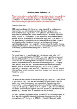 Literature review (following 3.2)
(There seems to be no section for 3.3 in our previous report… I am wondering
put this part into the section 3.3 (between 3.2 and 3.4) with the subtitle of
‘Justification and determination for 3-lead ECG in chest aid monitoring’ and
the market review part right after what Max has written last time.)
Executive Summary
ECG (electrocardiogram) is the current “gold standard” for cardiac event
measurement and pathological diagnosis. Computer programs for
interpretation of ECG signals have been optimized to yield accuracy and
diagnostic value comparable to that of cardiologists 1
. In clinical evaluation
setting, 12-lead ECG has been a routine method for clinicians to make the
decision whether a patient shall be sent to the emergency room (ER) or not.
The accuracy in pre-hospitalization diagnosis by ECG would help in saving
time for determining the optimal treatment as well as directing more
sophisticated diagnosis. Here we justify the necessity and reliability of using
ECGs with reduced lead number (three) for pre-hospital diagnosis rather than
anatomically applicable and skill-required 12-lead ECGs.
Introduction
The critical need for 12-lead ECG arises from its diagnostic value in ST
elevation myocardial infarction (STEMI) 2
, one major type of coronary artery
disease (CAD, also termed ischemic heart disease). STEMI is now the no.1
killer in the U.S. as well as globally 3
and makes up for 25%~40% of the
patients diagnosed with acute myocardium infarction (AMI) in U.S, slightly
lower than NSTEMI annually 4
. Even with lower prevalence than angina
pectoris, another subtype of CAD, AMI has a much higher morbidity,
especially in males diagnosed with CAD 5
. Even though, STEMI has caused
millions of death and is expected to continue to cause more patients to die in
the coming future.
Discussion
The reason why some clinicians emphasize the importance of a 12-lead ECG
for diagnosis is that if there is any possibility of STEMI in patients, it could
lead to more accurate evaluation and prepare both the patients and the
physicians for necessary acute treatment since not all the hospitals would be
equipped with techniques to treat such disease 6,7
. Tough a 3-lead ECG can
also detect abnormality ST segment elevation, decreased detection rate and
duration of ST episode limits its diagnostic value in ischemia 11
.
It is worth considering that even with a 12-lead ECG, additional tests such as
X-ray are still required for diagnostic decision and improvement after the
primary treatment 8
. And even for STEMI, a 12-lead ECG can still lead to
 