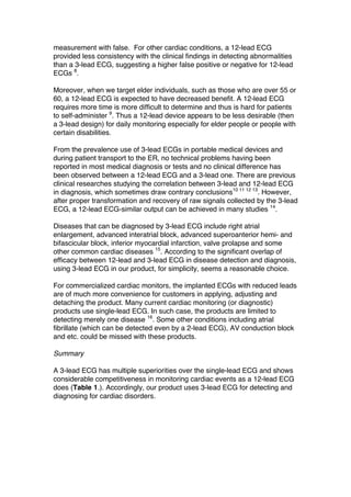 measurement with false. For other cardiac conditions, a 12-lead ECG
provided less consistency with the clinical findings in detecting abnormalities
than a 3-lead ECG, suggesting a higher false positive or negative for 12-lead
ECGs 8
.
Moreover, when we target elder individuals, such as those who are over 55 or
60, a 12-lead ECG is expected to have decreased benefit. A 12-lead ECG
requires more time is more difficult to determine and thus is hard for patients
to self-administer 9
. Thus a 12-lead device appears to be less desirable (then
a 3-lead design) for daily monitoring especially for elder people or people with
certain disabilities.
From the prevalence use of 3-lead ECGs in portable medical devices and
during patient transport to the ER, no technical problems having been
reported in most medical diagnosis or tests and no clinical difference has
been observed between a 12-lead ECG and a 3-lead one. There are previous
clinical researches studying the correlation between 3-lead and 12-lead ECG
in diagnosis, which sometimes draw contrary conclusions10 11 12 13
. However,
after proper transformation and recovery of raw signals collected by the 3-lead
ECG, a 12-lead ECG-similar output can be achieved in many studies 14
.
Diseases that can be diagnosed by 3-lead ECG include right atrial
enlargement, advanced interatrial block, advanced superoanterior hemi- and
bifascicular block, inferior myocardial infarction, valve prolapse and some
other common cardiac diseases 15
. According to the significant overlap of
efficacy between 12-lead and 3-lead ECG in disease detection and diagnosis,
using 3-lead ECG in our product, for simplicity, seems a reasonable choice.
For commercialized cardiac monitors, the implanted ECGs with reduced leads
are of much more convenience for customers in applying, adjusting and
detaching the product. Many current cardiac monitoring (or diagnostic)
products use single-lead ECG. In such case, the products are limited to
detecting merely one disease 16
. Some other conditions including atrial
fibrillate (which can be detected even by a 2-lead ECG), AV conduction block
and etc. could be missed with these products.
Summary
A 3-lead ECG has multiple superiorities over the single-lead ECG and shows
considerable competitiveness in monitoring cardiac events as a 12-lead ECG
does (Table 1.). Accordingly, our product uses 3-lead ECG for detecting and
diagnosing for cardiac disorders.
 