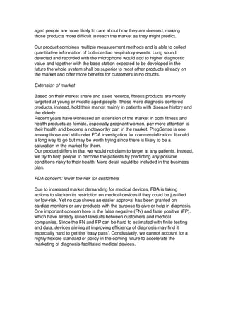 aged people are more likely to care about how they are dressed, making
those products more difficult to reach the market as they might predict.
Our product combines multiple measurement methods and is able to collect
quantitative information of both cardiac respiratory events. Lung sound
detected and recorded with the microphone would add to higher diagnostic
value and together with the base station expected to be developed in the
future the whole system shall be superior to most other products already on
the market and offer more benefits for customers in no doubts.
Extension of market
Based on their market share and sales records, fitness products are mostly
targeted at young or middle-aged people. Those more diagnosis-centered
products, instead, hold their market mainly in patients with disease history and
the elderly.
Recent years have witnessed an extension of the market in both fitness and
health products as female, especially pregnant women, pay more attention to
their health and become a noteworthy part in the market. PregSense is one
among those and still under FDA investigation for commercialization. It could
a long way to go but may be worth trying since there is likely to be a
saturation in the market for them.
Our product differs in that we would not claim to target at any patients. Instead,
we try to help people to become the patients by predicting any possible
conditions risky to their health. More detail would be included in the business
plan.
FDA concern: lower the risk for customers
Due to increased market demanding for medical devices, FDA is taking
actions to slacken its restriction on medical devices if they could be justified
for low-risk. Yet no cue shows an easier approval has been granted on
cardiac monitors or any products with the purpose to give or help in diagnosis.
One important concern here is the false negative (FN) and false positive (FP),
which have already raised lawsuits between customers and medical
companies. Since the FN and FP can be hard to estimated with finite testing
and data, devices aiming at improving efficiency of diagnosis may find it
especially hard to get the ‘easy pass’. Conclusively, we cannot account for a
highly flexible standard or policy in the coming future to accelerate the
marketing of diagnosis-facilitated medical devices.
 
