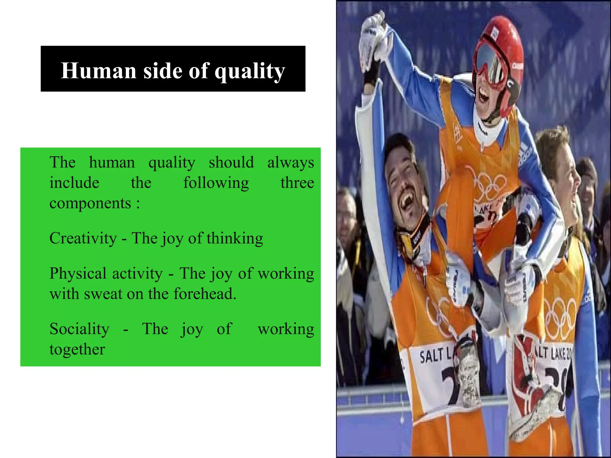 Human side of quality
The human quality should always
include the following three
components :
Creativity - The joy of thinking
Physical activity - The joy of working
with sweat on the forehead.
Sociality - The joy of working
together
 
