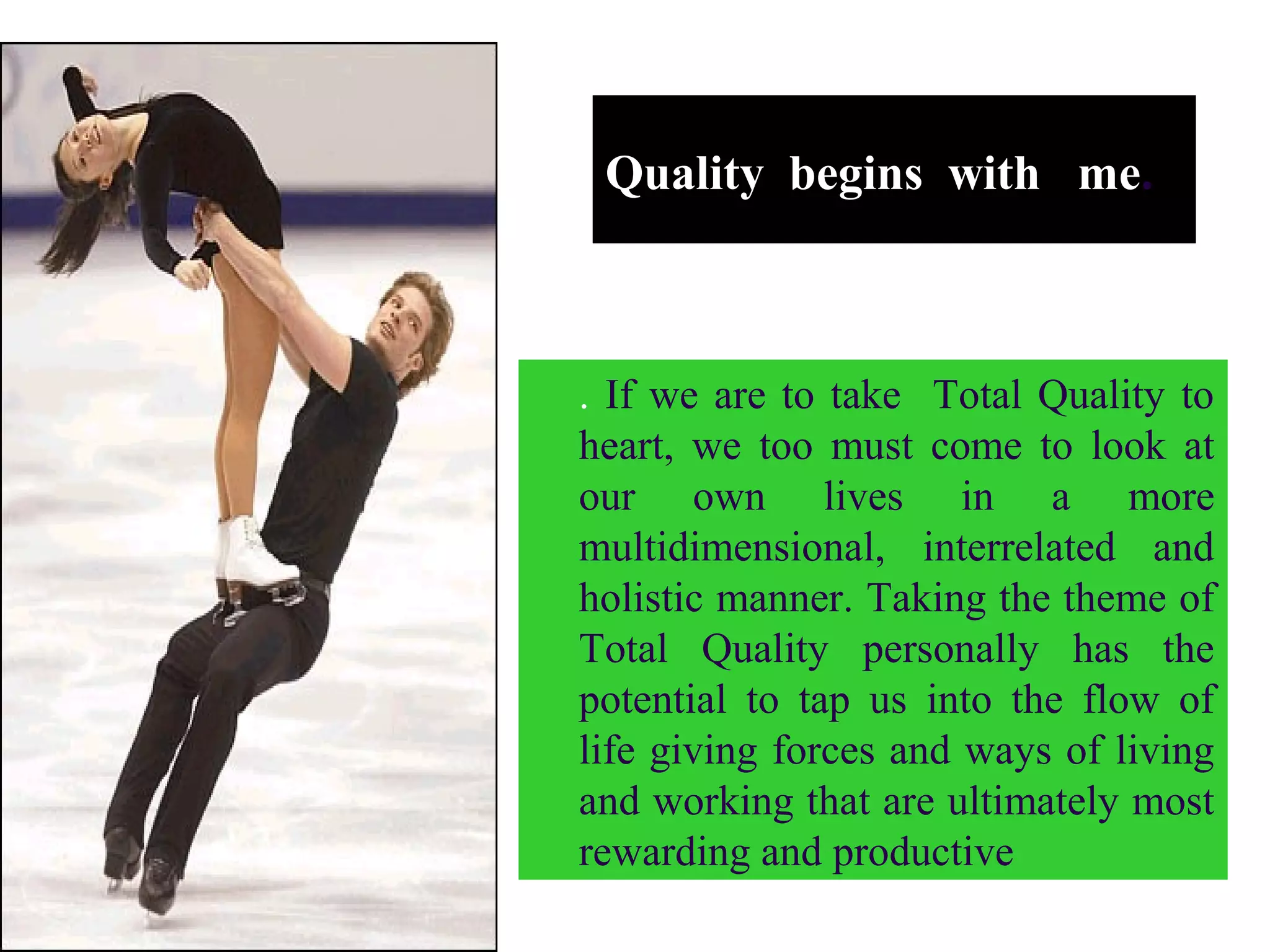 Quality begins with me.
. If we are to take Total Quality to
heart, we too must come to look at
our own lives in a more
multidimensional, interrelated and
holistic manner. Taking the theme of
Total Quality personally has the
potential to tap us into the flow of
life giving forces and ways of living
and working that are ultimately most
rewarding and productive
 
