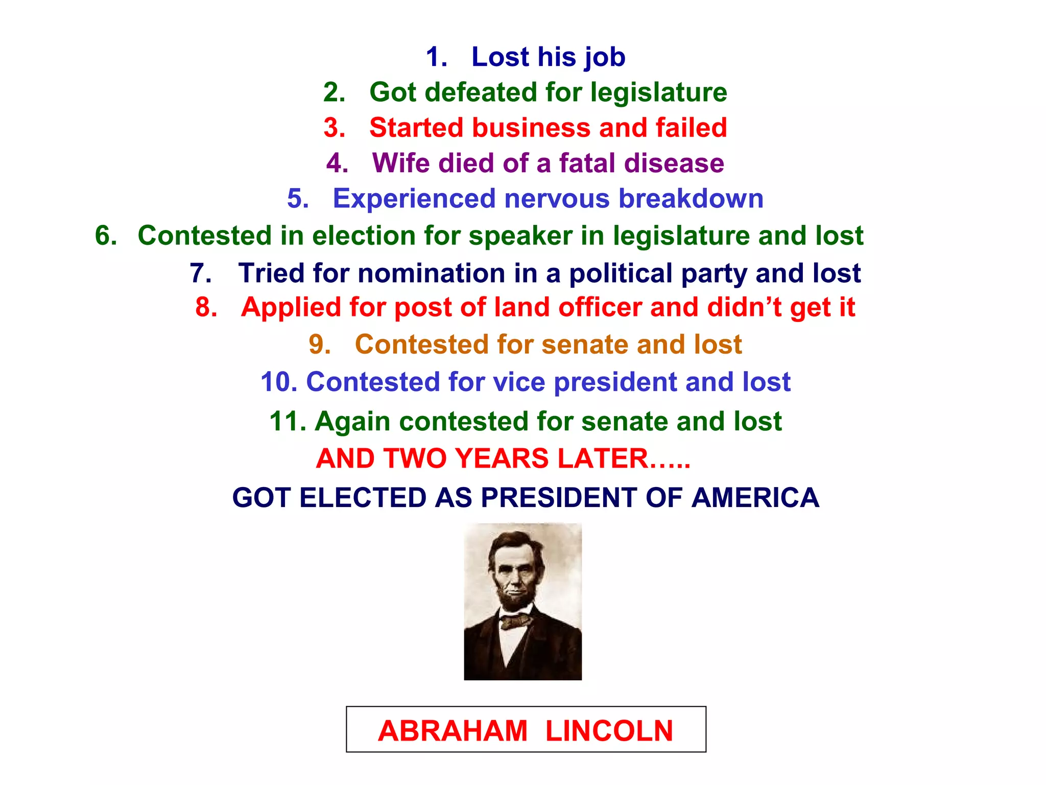 1. Lost his job
2. Got defeated for legislature
3. Started business and failed
4. Wife died of a fatal disease
5. Experienced nervous breakdown
6. Contested in election for speaker in legislature and lost
7. Tried for nomination in a political party and lost
8. Applied for post of land officer and didn’t get it
9. Contested for senate and lost
10. Contested for vice president and lost
11. Again contested for senate and lost
AND TWO YEARS LATER…..
ABRAHAM LINCOLN
GOT ELECTED AS PRESIDENT OF AMERICA
 