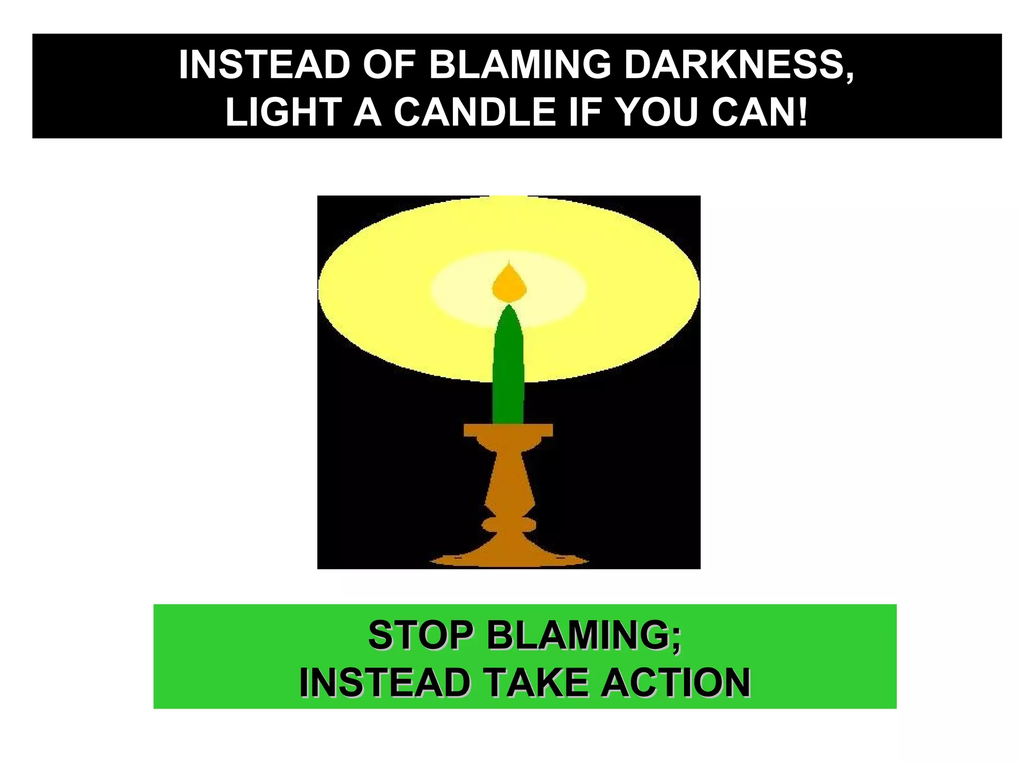 INSTEAD OF BLAMING DARKNESS,INSTEAD OF BLAMING DARKNESS,
LIGHT A CANDLE IF YOU CAN!LIGHT A CANDLE IF YOU CAN!
STOP BLAMING;STOP BLAMING;
INSTEAD TAKE ACTIONINSTEAD TAKE ACTION
 
