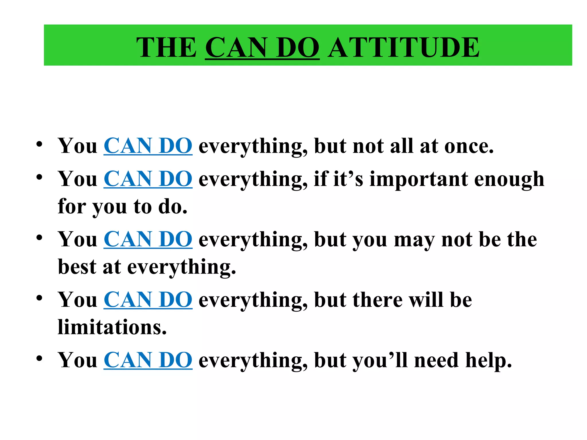 THE CAN DO ATTITUDE
• You CAN DO everything, but not all at once.
• You CAN DO everything, if it’s important enough
for you to do.
• You CAN DO everything, but you may not be the
best at everything.
• You CAN DO everything, but there will be
limitations.
• You CAN DO everything, but you’ll need help.
 