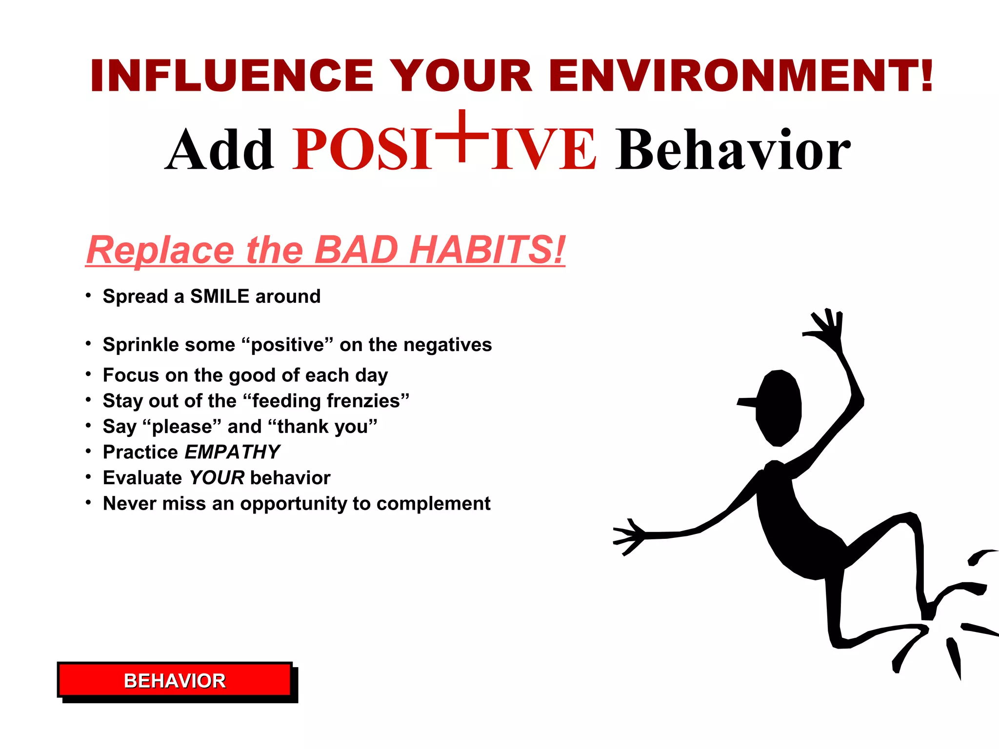 Add POSI+IVE Behavior
INFLUENCE YOUR ENVIRONMENT!
• Sprinkle some “positive” on the negatives
• Focus on the good of each day
• Stay out of the “feeding frenzies”
• Say “please” and “thank you”
• Practice EMPATHY
• Evaluate YOUR behavior
• Never miss an opportunity to complement
• Spread a SMILE around
Replace the BAD HABITS!
BEHAVIORBEHAVIORBEHAVIORBEHAVIOR
 