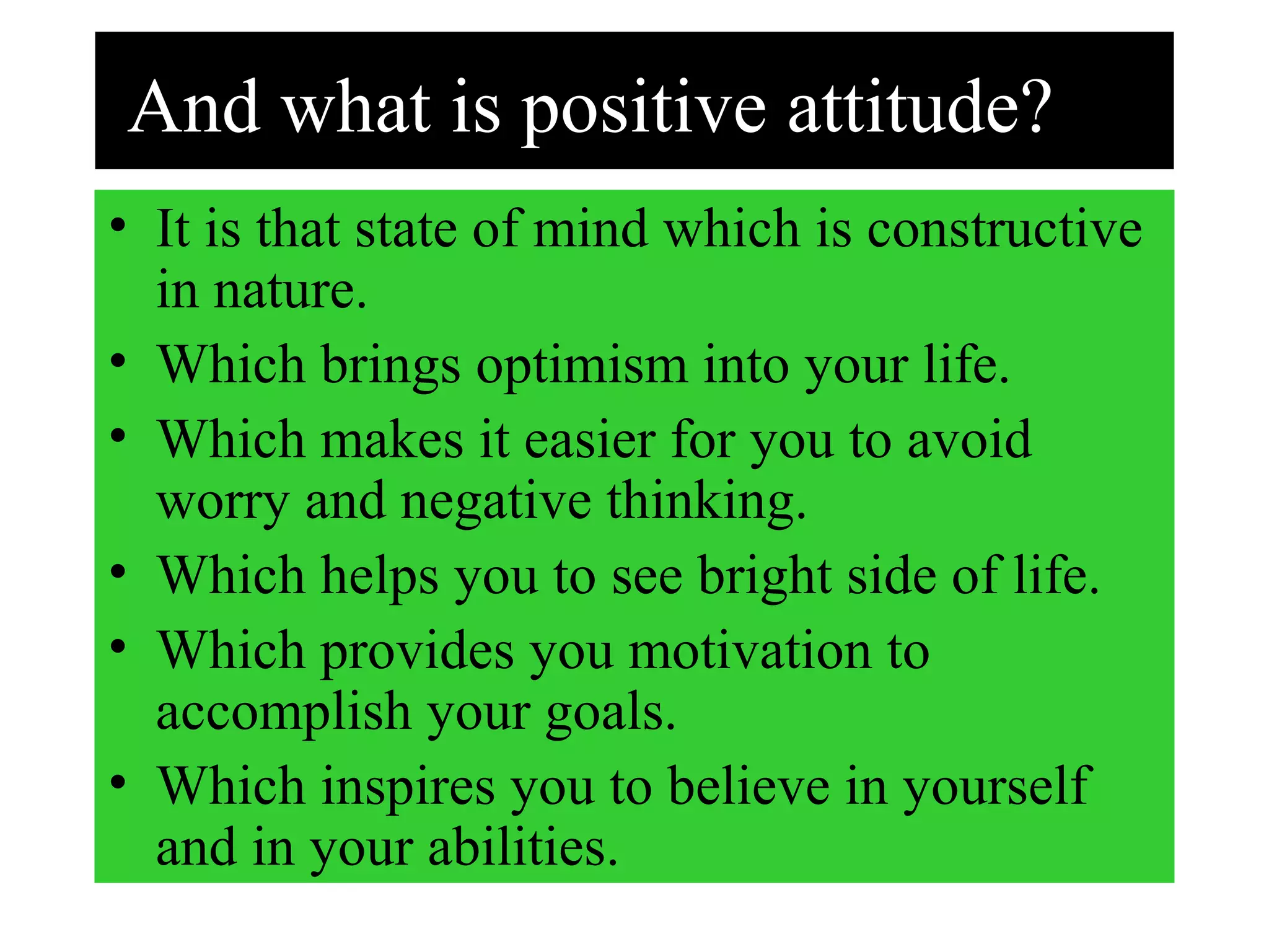 And what is positive attitude?
• It is that state of mind which is constructive
in nature.
• Which brings optimism into your life.
• Which makes it easier for you to avoid
worry and negative thinking.
• Which helps you to see bright side of life.
• Which provides you motivation to
accomplish your goals.
• Which inspires you to believe in yourself
and in your abilities.
 