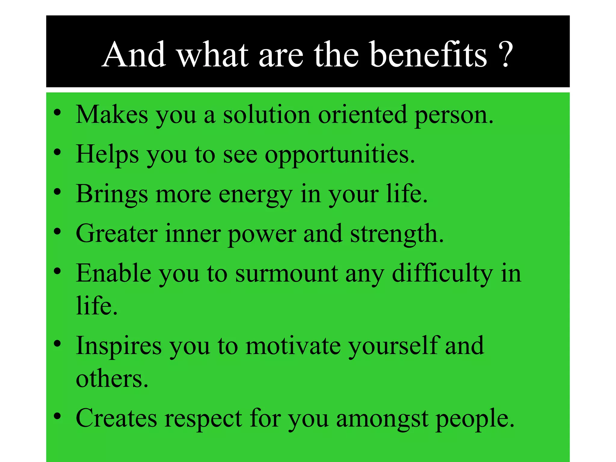 And what are the benefits ?
• Makes you a solution oriented person.
• Helps you to see opportunities.
• Brings more energy in your life.
• Greater inner power and strength.
• Enable you to surmount any difficulty in
life.
• Inspires you to motivate yourself and
others.
• Creates respect for you amongst people.
 