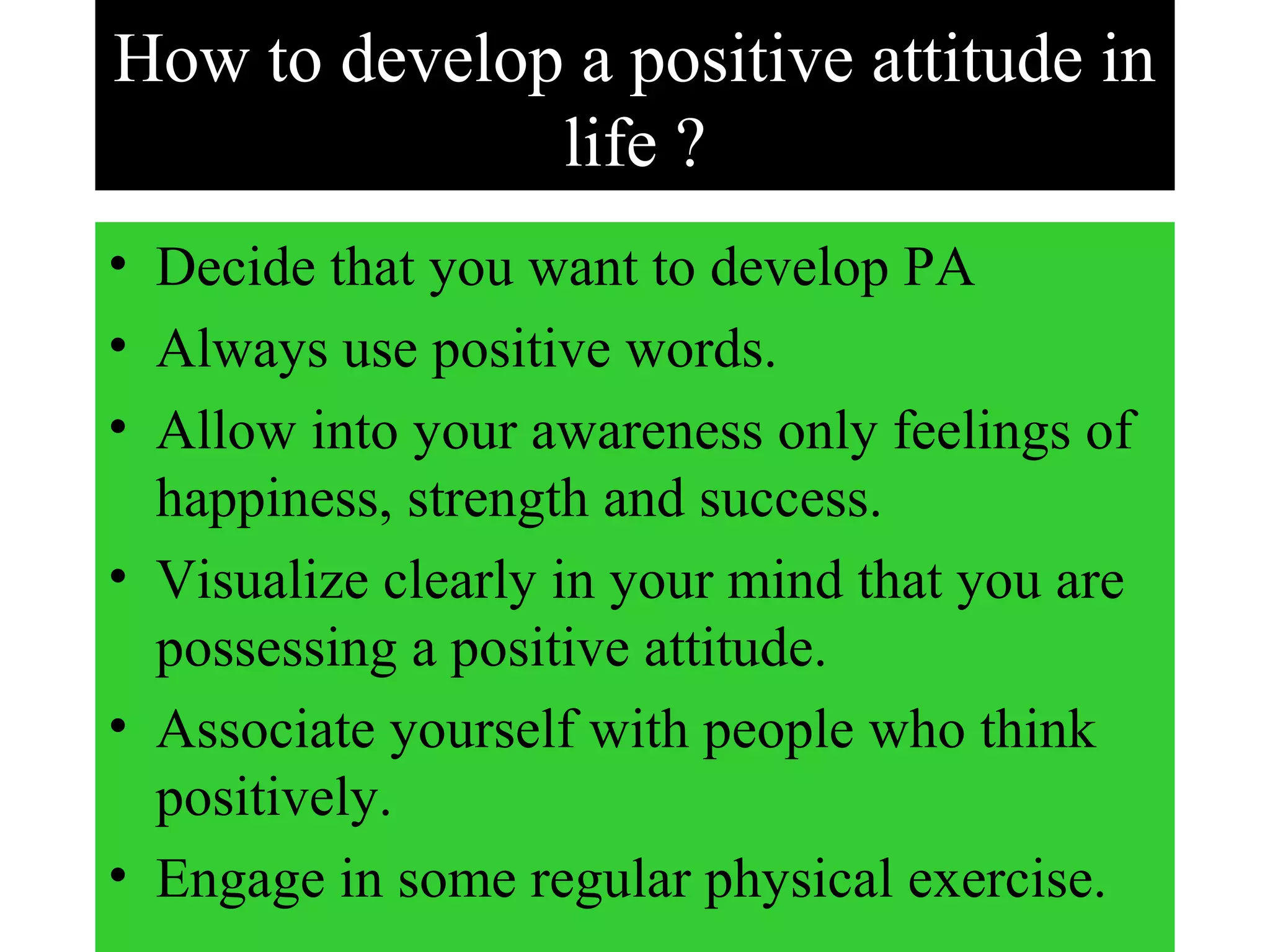 How to develop a positive attitude in
life ?
• Decide that you want to develop PA
• Always use positive words.
• Allow into your awareness only feelings of
happiness, strength and success.
• Visualize clearly in your mind that you are
possessing a positive attitude.
• Associate yourself with people who think
positively.
• Engage in some regular physical exercise.
 