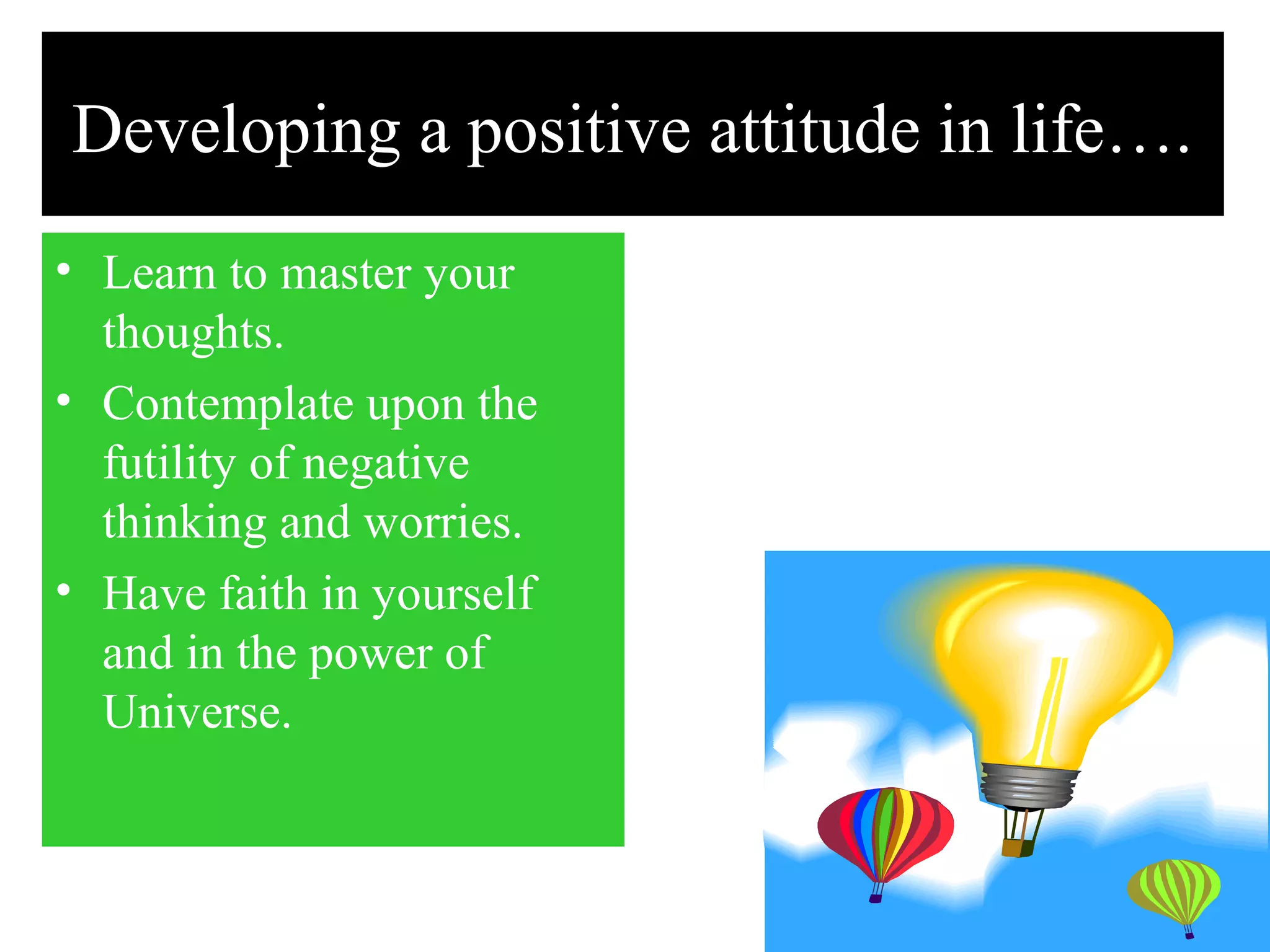 Developing a positive attitude in life….
• Learn to master your
thoughts.
• Contemplate upon the
futility of negative
thinking and worries.
• Have faith in yourself
and in the power of
Universe.
 
